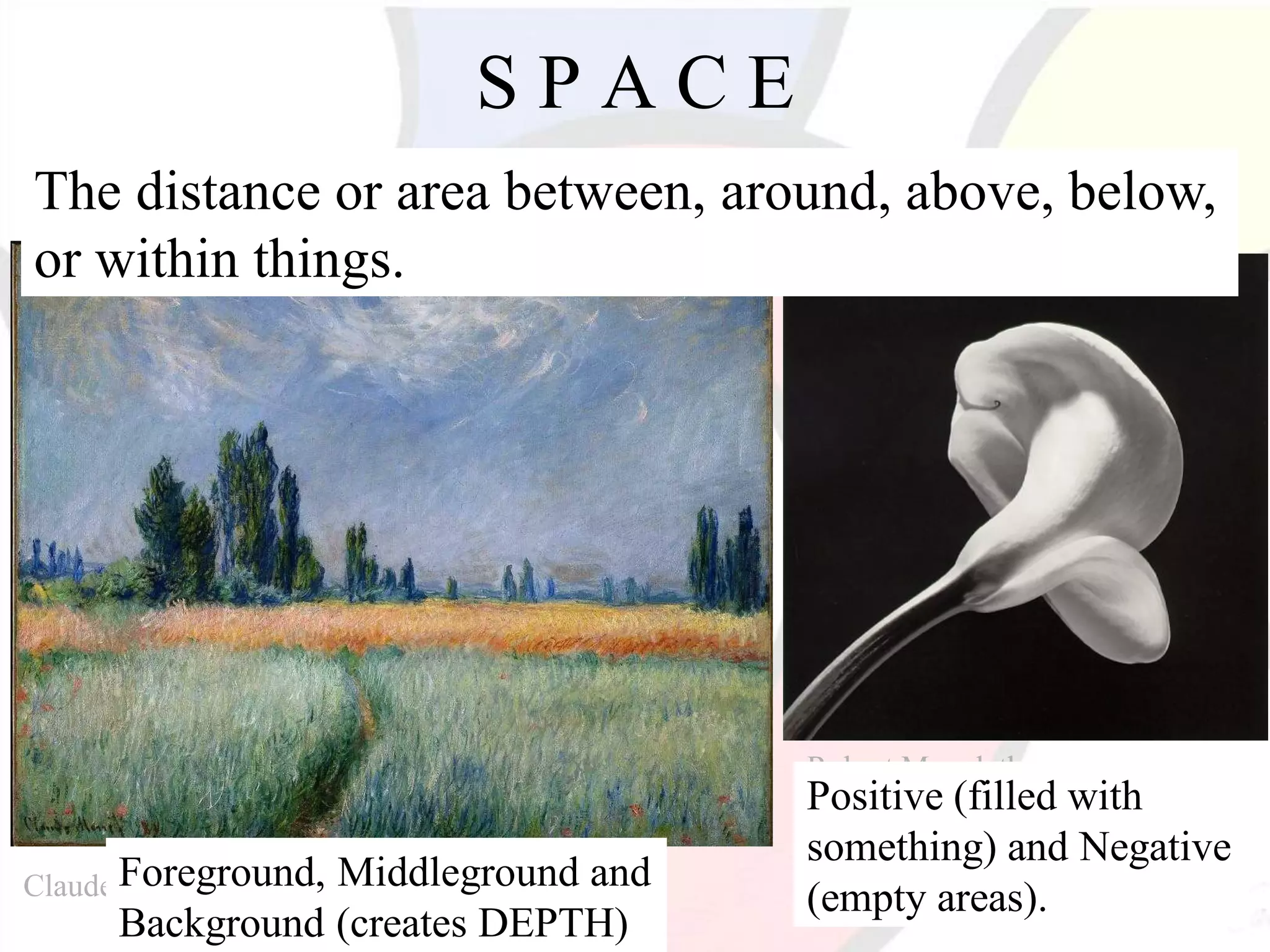 Robert Mapplethorpe
Claude Monet
S P A C E
The distance or area between, around, above, below,
or within things.
Positive (filled with
something) and Negative
(empty areas).
Foreground, Middleground and
Background (creates DEPTH)
 