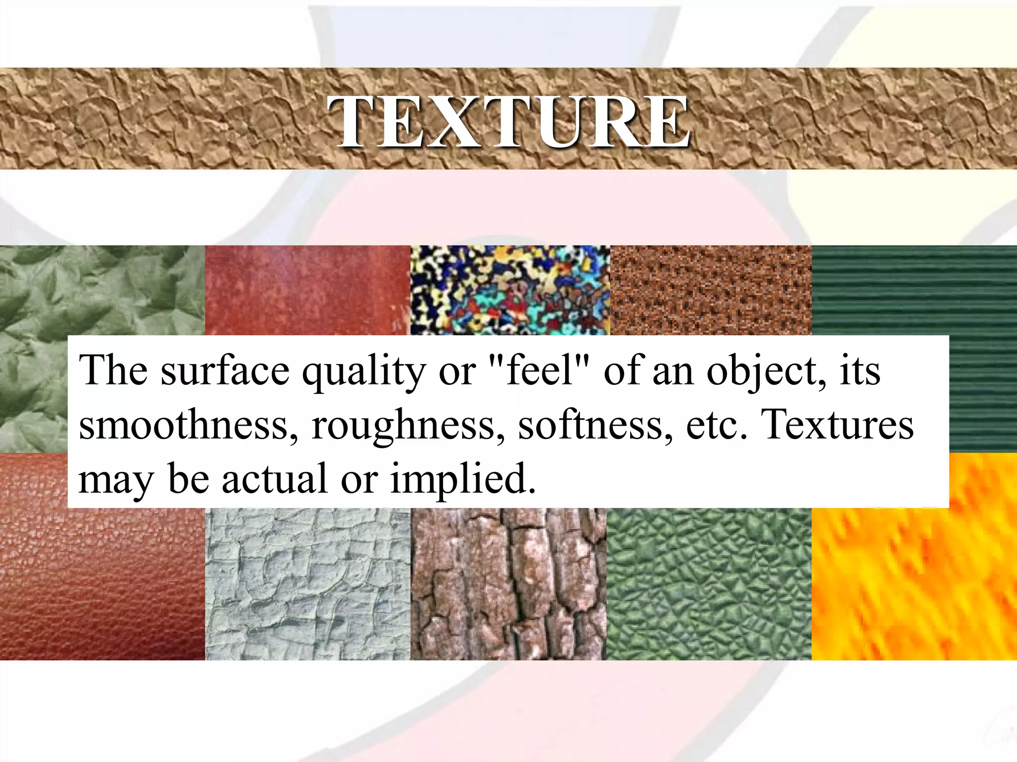 TEXTURE
The surface quality or "feel" of an object, its
smoothness, roughness, softness, etc. Textures
may be actual or implied.
 
