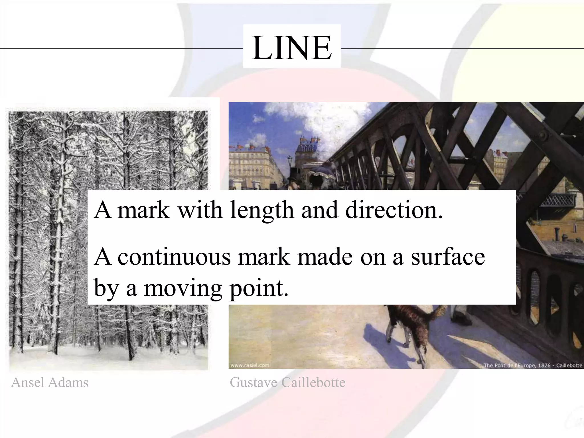 LINE
A mark with length and direction.
A continuous mark made on a surface
by a moving point.
Ansel Adams Gustave Caillebotte
 