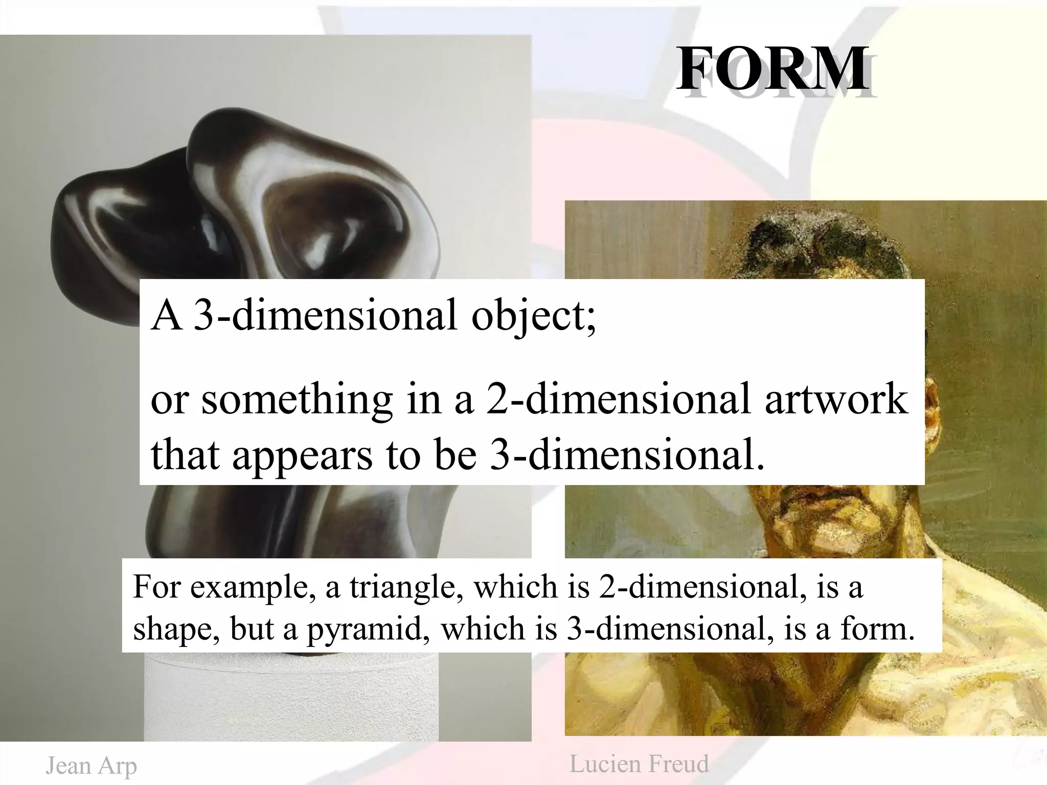 FORM
A 3-dimensional object;
or something in a 2-dimensional artwork
that appears to be 3-dimensional.
For example, a triangle, which is 2-dimensional, is a
shape, but a pyramid, which is 3-dimensional, is a form.
Jean Arp Lucien Freud
 