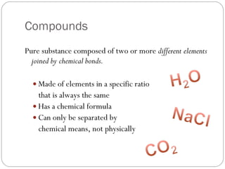 Compounds Pure substance composed of two or more  different elements joined by chemical bonds. Made of elements in a specific ratio  that is always the same Has a chemical formula Can only be separated by  chemical means, not physically  