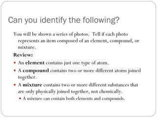 Can you identify the following? You will be shown a series of photos.  Tell if each photo represents an item composed of an element, compound, or mixture. Review: An  element  contains just one type of atom.  A  compound  contains two or more different atoms joined together.  A  mixture  contains two or more different substances that are only physically joined together, not chemically. A mixture can contain both elements and compounds.  