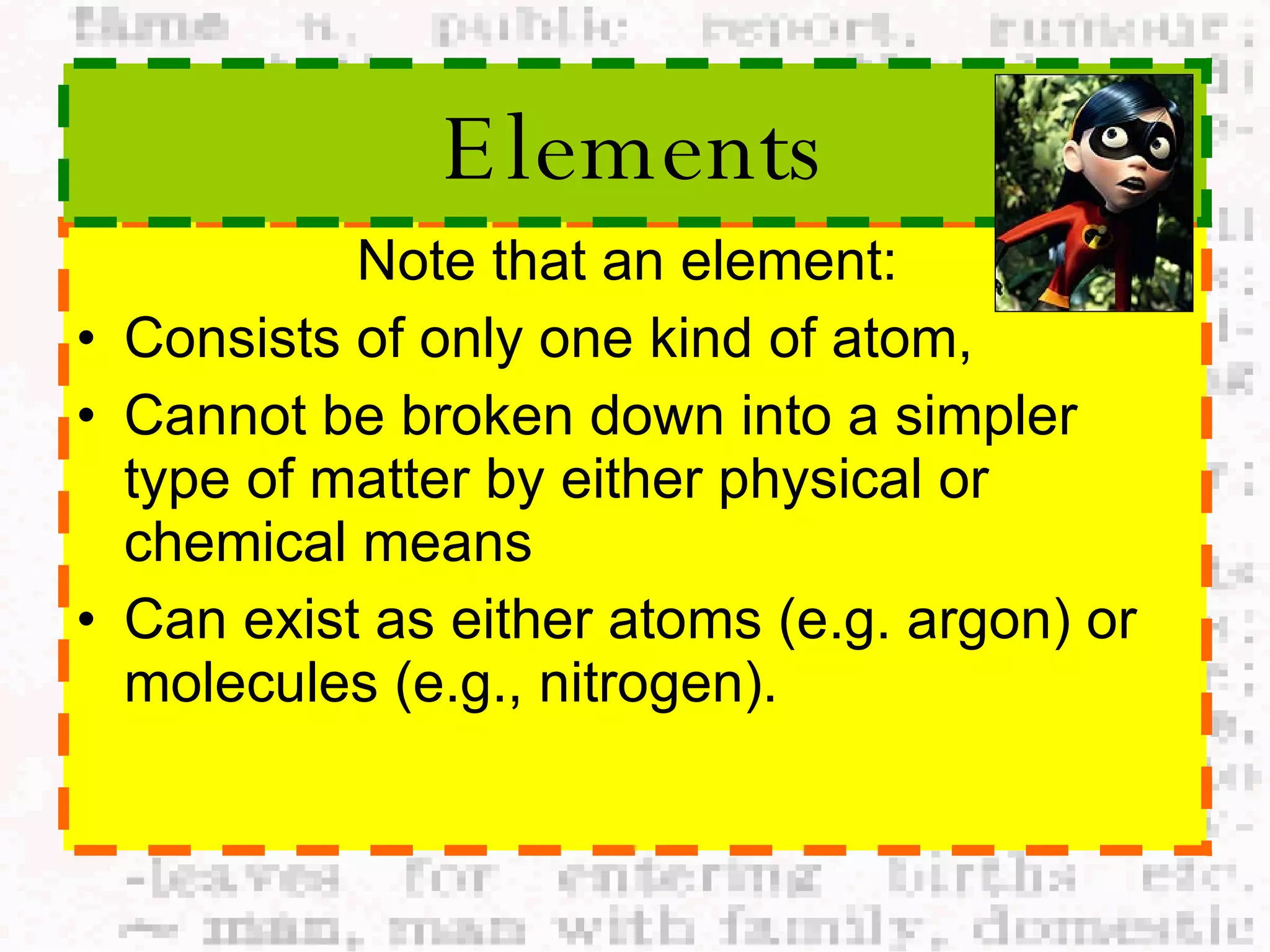 Note that an element:  Consists of only one kind of atom,  Cannot be broken down into a simpler type of matter by either physical or chemical means Can exist as either atoms (e.g. argon) or molecules (e.g., nitrogen).  Elements 