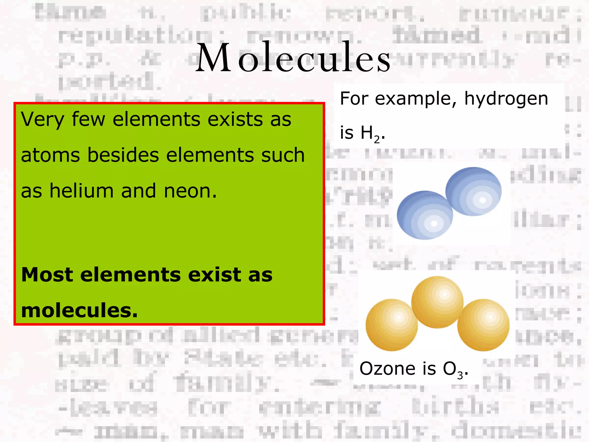Molecules Very few elements exists as atoms besides elements such as helium and neon. Most elements exist as molecules. For example, hydrogen is H 2 . Ozone is O 3 . 