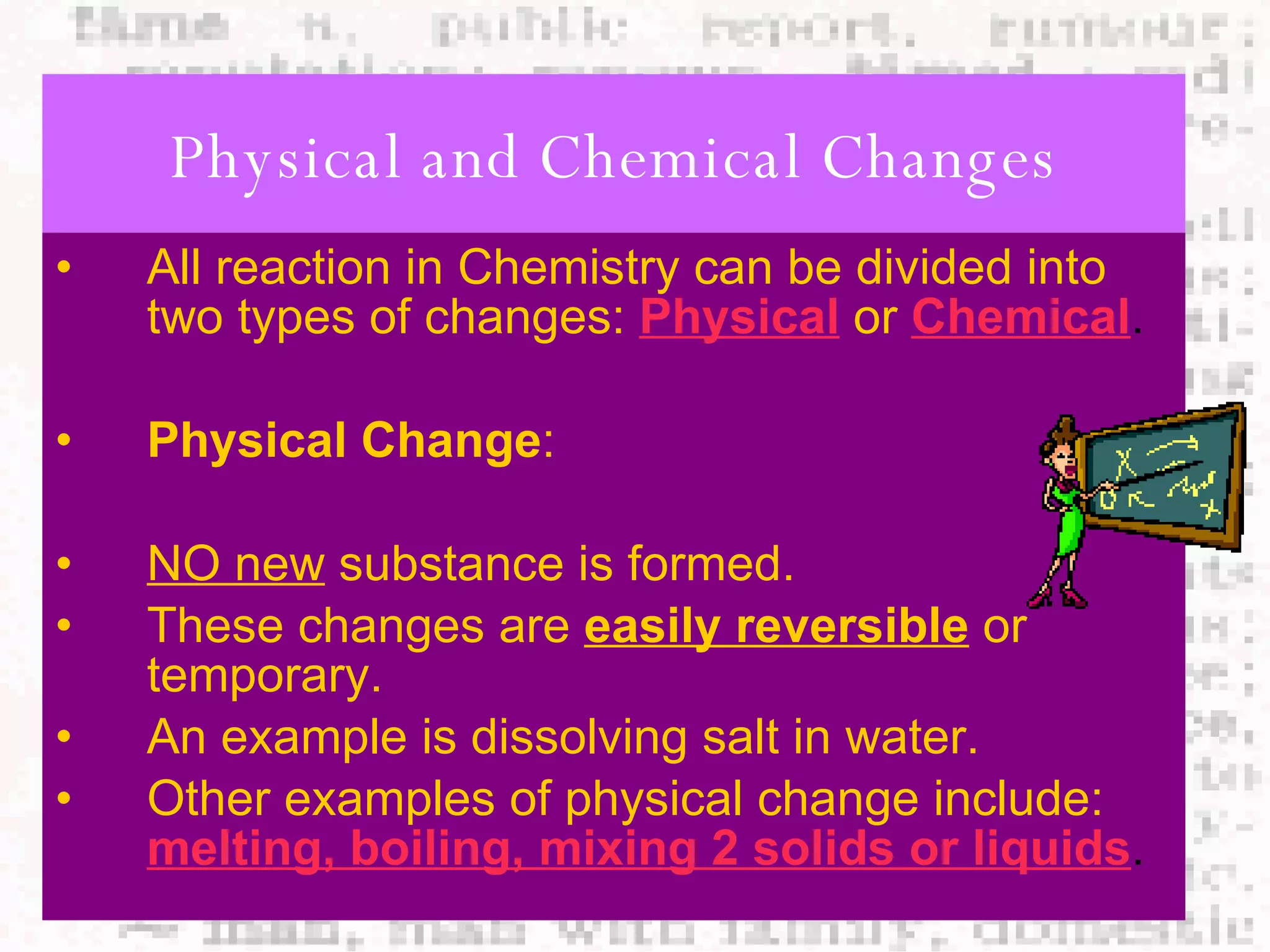 Physical and Chemical Changes All reaction in Chemistry can be divided into two types of changes:   Physical   or   Chemical . Physical Change : NO new  substance is formed. These changes are  easily reversible  or temporary. An example is dissolving salt in water. Other examples of physical change include:   melting, boiling, mixing 2 solids or liquids . 