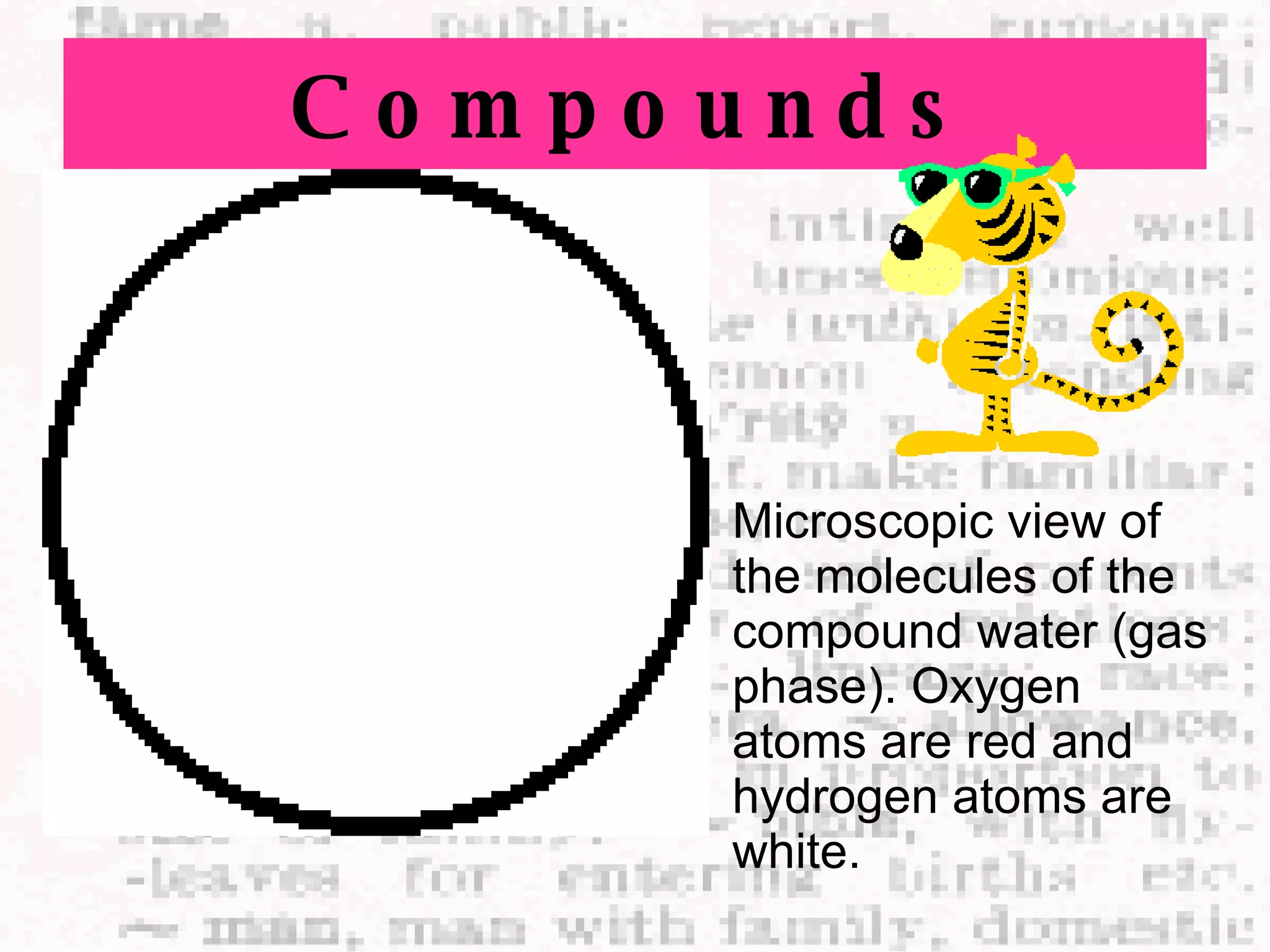 Compounds Microscopic view of the molecules of the compound water (gas phase). Oxygen atoms are red and hydrogen atoms are white.   