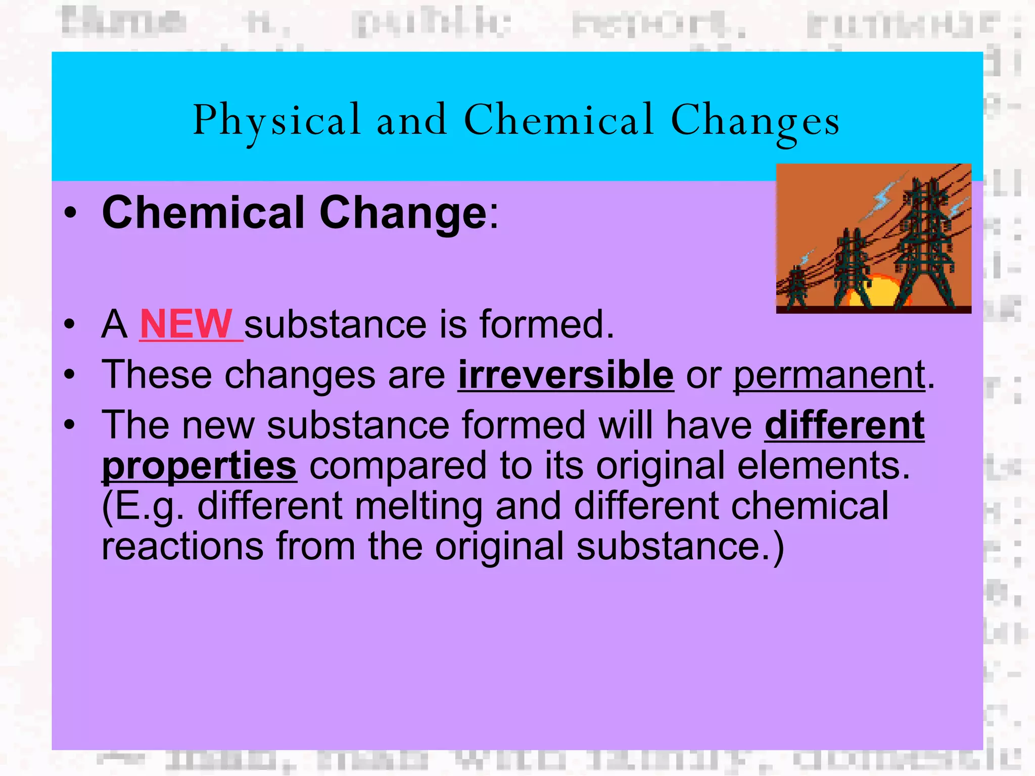 Chemical Change : A  NEW  substance is formed. These changes are  irreversible  or  permanent . The new substance formed will have  different properties  compared to its original elements. (E.g. different melting and different chemical reactions from the original substance.) Physical and Chemical Changes 