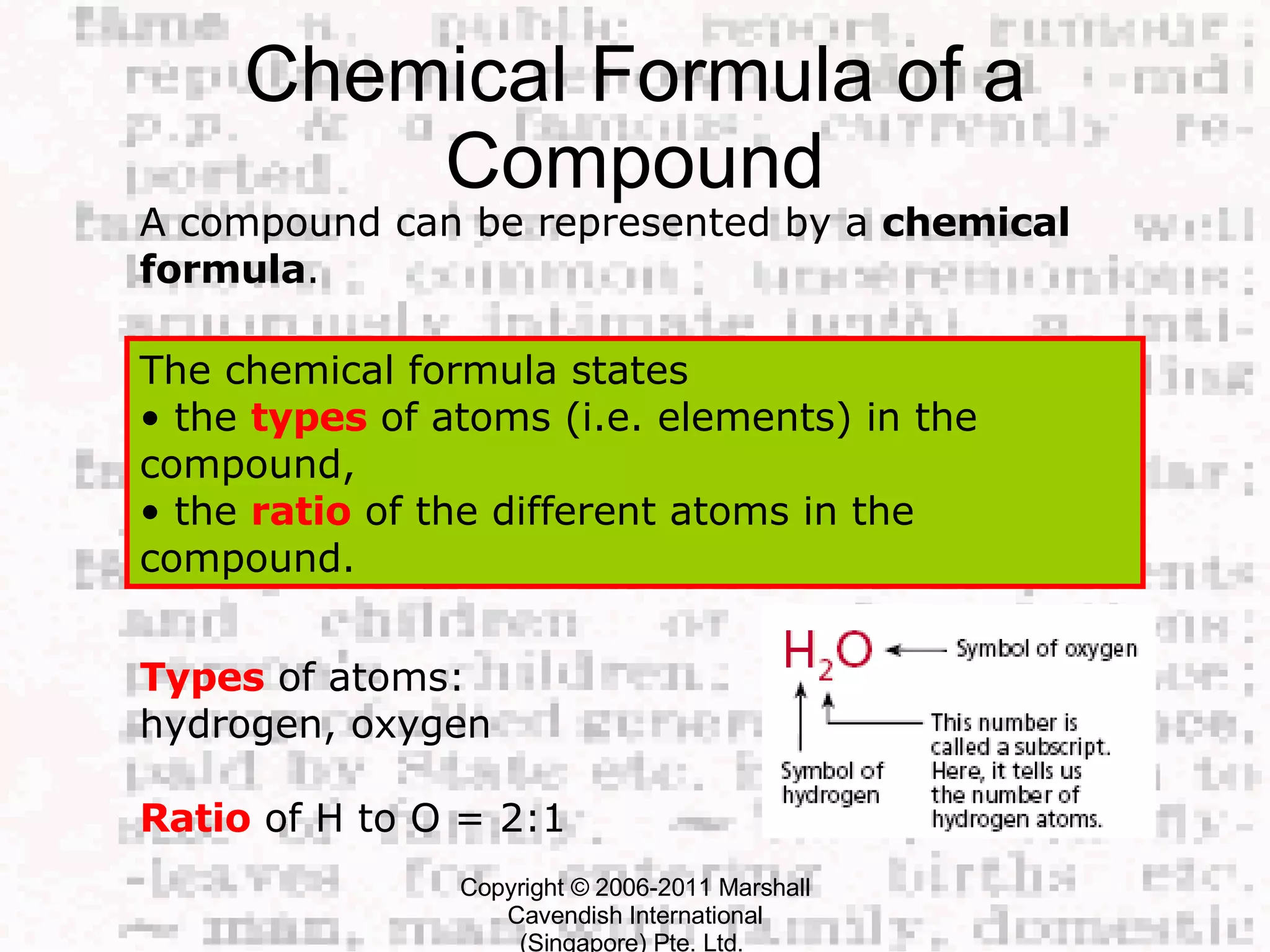 Chemical Formula of a Compound Copyright © 2006-2011 Marshall Cavendish International (Singapore) Pte. Ltd.  A compound can be represented by a  chemical formula .  The chemical formula states  • the  types  of atoms (i.e. elements) in the compound,  • the  ratio  of the different atoms in the compound.  Types  of atoms: hydrogen, oxygen Ratio  of H to O = 2:1  