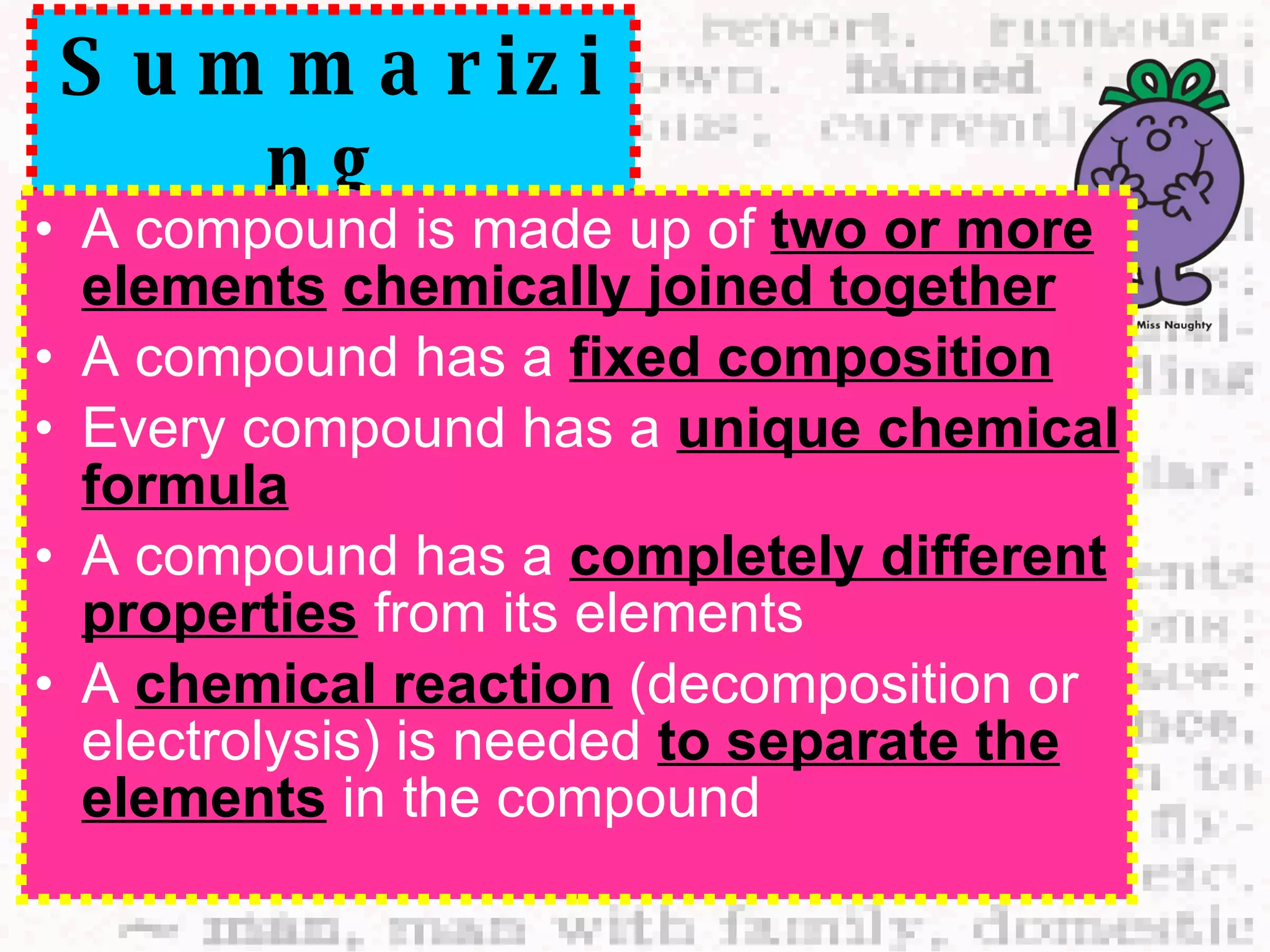Summarizing A compound is made up of  two or more elements   chemically joined together A compound has a  fixed composition Every compound has a  unique chemical formula A compound has a  completely different properties  from its elements A  chemical reaction  (decomposition or electrolysis) is needed  to separate the elements  in the compound 