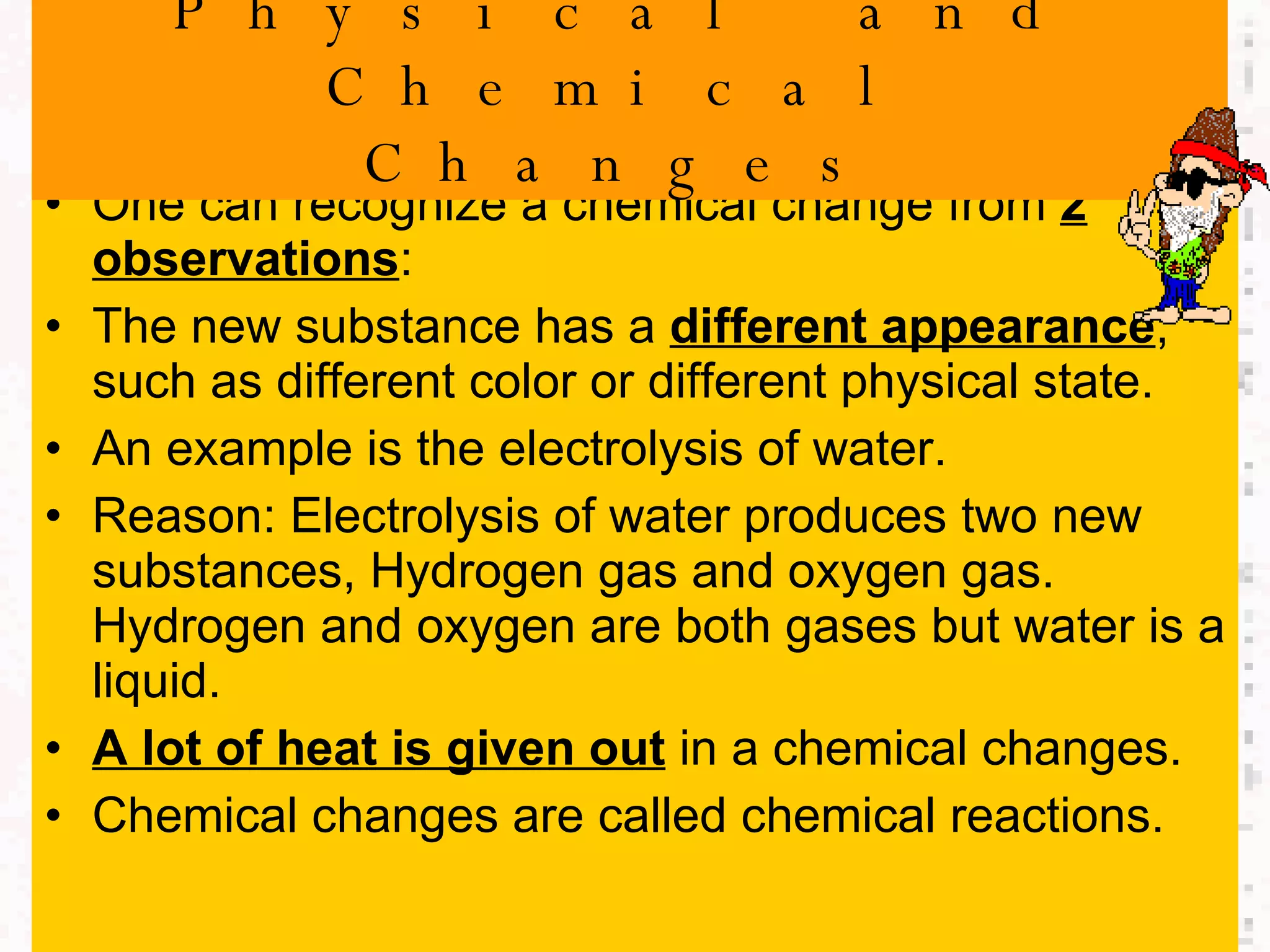 One can recognize a chemical change from  2 observations : The new substance has a  different appearance , such as different color or different physical state. An example is the electrolysis of water. Reason: Electrolysis of water produces two new substances, Hydrogen gas and oxygen gas. Hydrogen and oxygen are both gases but water is a liquid. A lot of heat is given out  in a chemical changes. Chemical changes are called chemical reactions. Physical and Chemical Changes 
