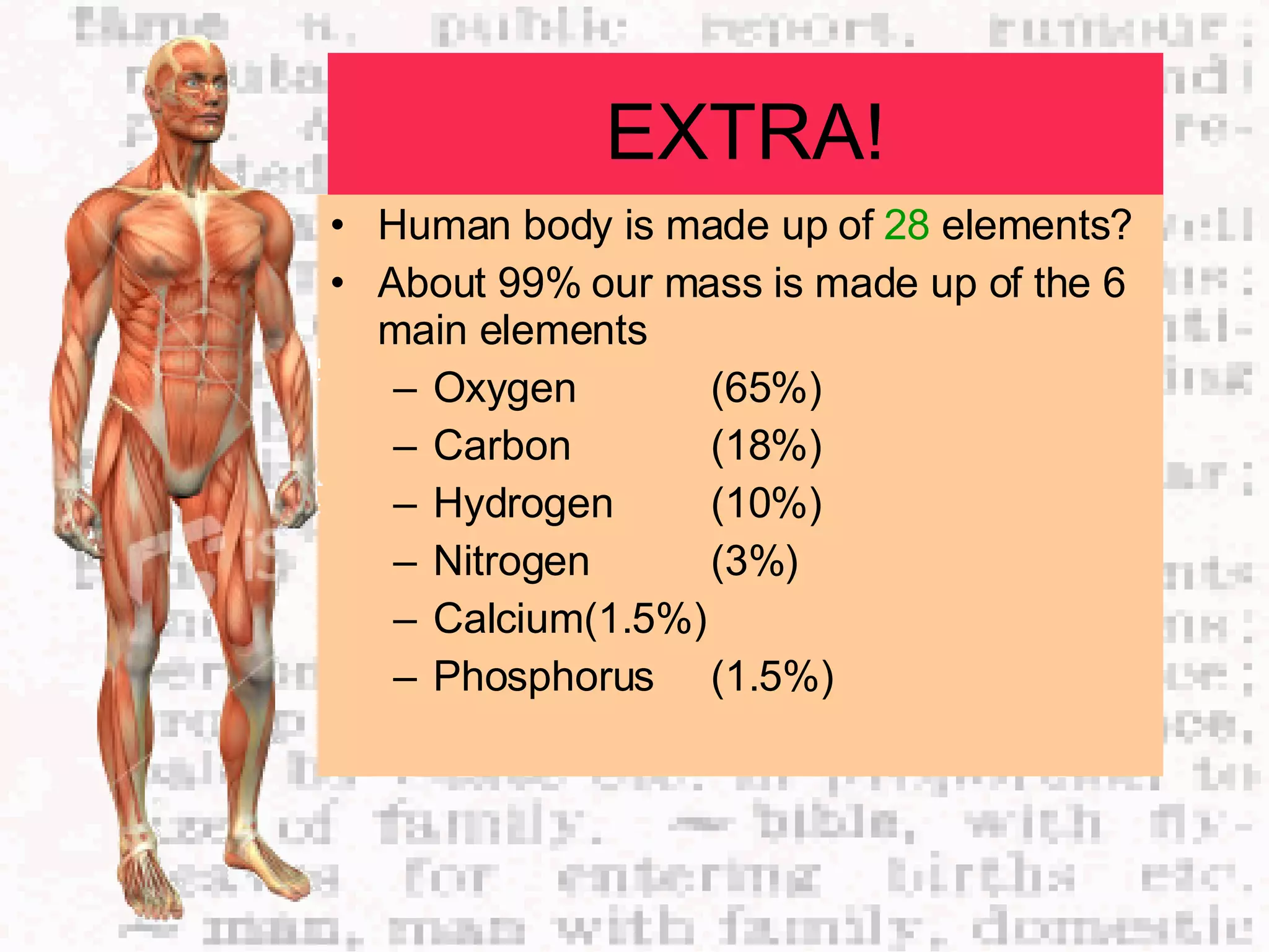 EXTRA! Human body is made up of  28  elements? About 99% our mass is made up of the 6 main elements Oxygen (65%) Carbon (18%) Hydrogen  (10%) Nitrogen (3%) Calcium (1.5%) Phosphorus  (1.5%) 