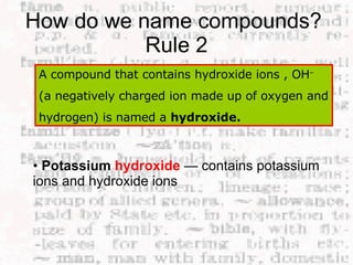 How do we name compounds?  Rule 2 A compound that contains hydroxide ions , OH –  (a negatively charged ion made up of oxygen and hydrogen) is named a  hydroxide.   •  Potassium  hydroxide   — contains potassium ions and hydroxide ions  