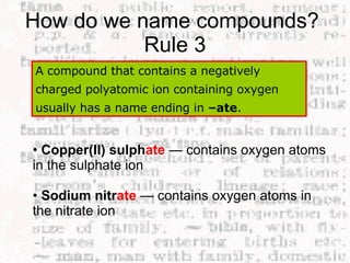 How do we name compounds?  Rule 3 A compound that contains a negatively charged polyatomic ion containing oxygen usually has a name ending in  –ate .  •  Copper(II) sulph ate   — contains oxygen atoms in the sulphate ion  •  Sodium nitr ate   — contains oxygen atoms in the nitrate ion  