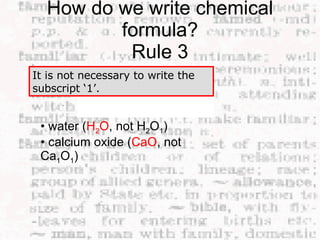 How do we write chemical formula? Rule 3 It is not necessary to write the subscript ‘1’.  •  water ( H 2 O , not H 2 O 1 )  • calcium oxide ( CaO , not Ca 1 O 1 )  