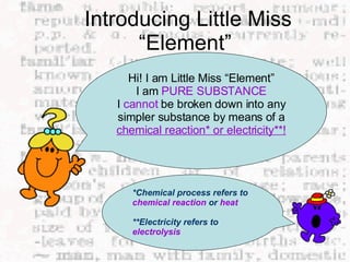 Introducing Little Miss “Element”  Hi! I am Little Miss “Element” I am  PURE SUBSTANCE I  cannot  be broken down into any simpler substance by means of a  chemical reaction* or electricity**! *Chemical process refers to  chemical reaction  or  heat **Electricity refers to  electrolysis 