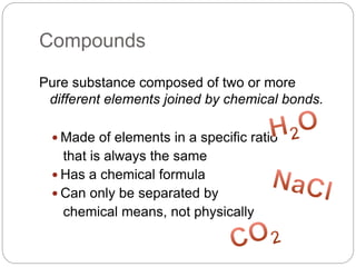 Compounds
Pure substance composed of two or more
different elements joined by chemical bonds.
 Made of elements in a specific ratio
that is always the same
 Has a chemical formula
 Can only be separated by
chemical means, not physically
 