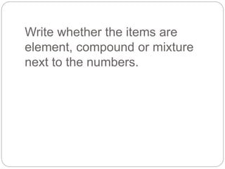 Write whether the items are
element, compound or mixture
next to the numbers.
 