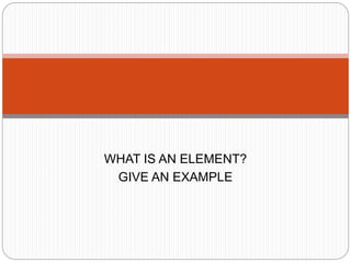 WHAT IS AN ELEMENT?
GIVE AN EXAMPLE
 