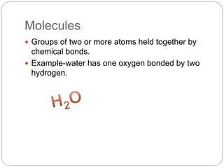Molecules
 Groups of two or more atoms held together by
chemical bonds.
 Example-water has one oxygen bonded by two
hydrogen.
 