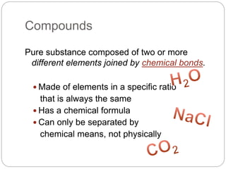 Compounds
Pure substance composed of two or more
different elements joined by chemical bonds.
 Made of elements in a specific ratio
that is always the same
 Has a chemical formula
 Can only be separated by
chemical means, not physically
 