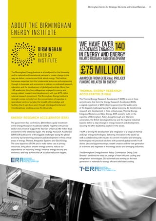 Birmingham Centre for Strategic Elements and Critical Materials 3
ABOUT THE BIRMINGHAM
ENERGY INSTITUTE
The Birmingham Energy Institute is a focal point for the University
and its national and international partners to create change in the
way we deliver, consume and think about energy. The Institute
harnesses expertise from the fundamental sciences and engineering
through to business and economics to deliver co-ordinated research,
education and the development of global partnerships. More than
140 academics from four colleges are engaged in energy and
energy-related research and development, with over £75 million
external research investment. The Birmingham Energy Institute’s
strength comes not only from the concentration of expertise in
specialised centres, but also the breadth of knowledge and
facilities that it can draw upon through interdepartmental and
interdisciplinary working across the University.
WE HAVE OVER
ACADEMICS ENGAGED
THERMAL ENERGY RESEARCH
ACCELERATOR (T-ERA)
The Thermal Energy Research Accelerator (T-ERA) is one of three
work streams that form the Energy Research Accelerator (ERA),
a capital investment of £60 million by government to tackle some
of the biggest challenges facing the global economy. By transforming
research and development in three critical areas: Thermal Energy,
Integrated Systems and Geo-Energy, ERA seeks to build on the
expertise of Birmingham, Aston, Loughborough and Warwick
universities, the British Geological Survey and the regional industrial
base to deliver a step-change in energy research and development,
securing the UK’s leadership position in the sector.
T-ERA is driving the development and integration of a range of thermal
and cryo energy technologies, delivering innovation in the sector as
well as collaborating with industry to convert innovation and emerging
technologies into practical solutions with powerful global benefit. It will
deliver jobs and apprenticeships, wealth creation and the next generation
of scientists and engineers in the energy sector and emerging industries.
The Birmingham Energy Institute Policy Commission ‘Doing Cold
Smarter’ identified the need for a range of more efficient cooling and
refrigeration technologies. Our scientists are working on the next
generation of materials for energy efficient solid-state cooling.
ENERGY RESEARCH ACCELERATOR (ERA)
The government has confirmed a £60 million capital investment
in the Energy Research Accelerator (ERA). Together with private
sector and university support the decision unlocks £180 million total
investment in the Midlands region. The Energy Research Accelerator
(ERA) will tackle some of the biggest challenges facing the global
economy by transforming research and development in three critical
areas of energy: Thermal, Integrated Systems and Geo-Energy.
The core objectives of ERA are to make better use of primary
resources, bring about smarter energy systems, reduce our
dependence on importing energy, enhance energy security and
resilience, and help achieve the UK’s carbon reduction targets.
 