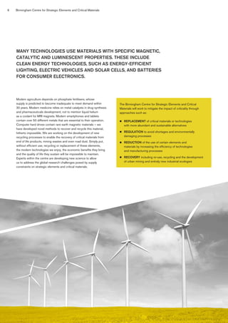6 Birmingham Centre for Strategic Elements and Critical Materials
Modern agriculture depends on phosphate fertilisers, whose
supply is predicted to become inadequate to meet demand within
30 years. Modern medicine relies on metal catalysts in drug synthesis
and pharmaceuticals development, not to mention liquid helium
as a coolant for MRI magnets. Modern smartphones and tablets
contain over 50 different metals that are essential to their operation.
Computer hard drives contain rare earth magnetic materials – we
have developed novel methods to recover and recycle this material,
hitherto impossible. We are working on the development of new
recycling processes to enable the recovery of critical materials from
end of life products, mining wastes and even road dust. Simply put,
without efficient use, recycling or replacement of these elements,
the modern technologies we enjoy, the economic benefits they bring
and the quality of life they sustain will be impossible to maintain.
Experts within the centre are developing new science to allow
us to address the global research challenges posed by supply
constraints on strategic elements and critical materials.
MANY TECHNOLOGIES USE MATERIALS WITH SPECIFIC MAGNETIC,
CATALYTIC AND LUMINESCENT PROPERTIES. THESE INCLUDE
CLEAN ENERGY TECHNOLOGIES, SUCH AS ENERGY-EFFICIENT
LIGHTING, ELECTRIC VEHICLES AND SOLAR CELLS, AND BATTERIES
FOR CONSUMER ELECTRONICS.
The Birmingham Centre for Strategic Elements and Critical
Materials will work to mitigate the impact of criticality through
approaches such as:
n 	 REPLACEMENT of critical materials or technologies
with more abundant and sustainable alternatives
n 	 REGULATION to avoid shortages and environmentally
damaging processes
n 	 REDUCTION of the use of certain elements and
materials by increasing the efficiency of technologies
and manufacturing processes
n 	 RECOVERY including re-use, recycling and the development
of urban mining and entirely new industrial ecologies
 