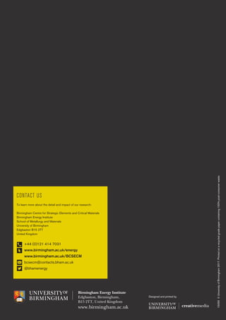 15059©UniversityofBirmingham2017.Printedonarecycledgradepapercontaining100%post-consumerwaste.
Birmingham Energy Institute
Edgbaston, Birmingham,
B15 2TT, United Kingdom
www.birmingham.ac.uk
CONTACT US
To learn more about the detail and impact of our research:
Birmingham Centre for Strategic Elements and Critical Materials
Birmingham Energy Institute
School of Metallurgy and Materials
University of Birmingham
Edgbaston B15 2TT
United Kingdom
	 +44 (0)121 414 7031
	 www.birmingham.ac.uk/energy
	 www.birmingham.ac.uk/BCSECM
	 bcsecm@contacts.bham.ac.uk
	 @bhamenergy
Designed and printed by
 