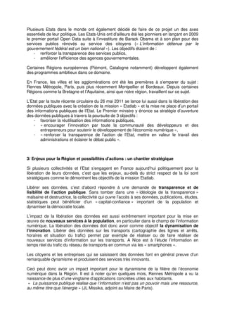 Plusieurs Etats dans le monde ont également décidé de faire de ce projet un des axes
essentiels de leur politique. Les Etats-Unis ont d’ailleurs été les pionniers en lançant en 2009
le premier portail Open Data suite à l’investiture de Barack Obama et à son plan pour des
services publics rénovés au service des citoyens (« L’information détenue par le
gouvernement fédéral est un bien national »). Les objectifs étaient de :
    - renforcer la transparence des services publics,
    - améliorer l’efficience des agences gouvernementales.

Certaines Régions européennes (Piémont, Catalogne notamment) développent également
des programmes ambitieux dans ce domaine.

En France, les villes et les agglomérations ont été les premières à s’emparer du sujet :
Rennes Métropole, Paris, puis plus récemment Montpellier et Bordeaux. Depuis certaines
Régions comme la Bretagne et l’Aquitaine, ainsi que notre région, travaillent sur ce sujet.

L’Etat par la toute récente circulaire du 26 mai 2011 se lance lui aussi dans la libération des
données publiques avec la création de la mission « Etatlab » et la mise ne place d’un portail
des informations publiques de l’Etat. Le Premier ministre y énonce sa stratégie d’ouverture
des données publiques à travers la poursuite de 3 objectifs :
    - favoriser la réutilisation des informations publiques,
    - « encourager l’innovation par toute la communauté des développeurs et des
        entrepreneurs pour soutenir le développement de l’économie numérique »,
    - « renforcer la transparence de l’action de l’Etat, mettre en valeur le travail des
        administrations et éclairer le débat public ».



3/ Enjeux pour la Région et possibilités d’actions : un chantier stratégique

Si plusieurs collectivités et l’Etat s’engagent en France aujourd’hui politiquement pour la
libération de leurs données, c’est que les enjeux, au-delà du strict respect de la loi sont
stratégiques comme le démontrent les objectifs de la mission Etatlab.

Libérer ses données, c’est d’abord répondre à une demande de transparence et de
lisibilité de l’action publique. Sans tomber dans une « idéologie de la transparence »
malsaine et destructrice, la collectivité qui ouvre l’accès à ses données, publications, études,
statistiques peut bénéficier d’un « capital-confiance » important de la population et
dynamiser la démocratie locale.

L’impact de la libération des données est aussi extrêmement important pour la mise en
œuvre de nouveaux services à la population, en particulier dans le champ de l’information
numérique. La libération des données doit donc avoir comme objectif la dynamisation de
l’innovation. Libérer des données sur les transports (cartographie des lignes et arrêts,
horaires et situation du trafic) permet par exemple de réaliser ou de faire réaliser de
nouveaux services d’information sur les transports. A Nice est à l’étude l’information en
temps réel du trafic du réseau de transports en commun via les « smartphones ».

Les citoyens et les entreprises qui se saisissent des données font en général preuve d’un
remarquable dynamisme et produisent des services très innovants.

Ceci peut donc avoir un impact important pour le dynamisme de la filière de l’économie
numérique dans la Région. Il est à noter qu’en quelques mois, Rennes Métropole a vu la
naissance de plus d’une vingtaine d’applications concrètes utiles aux habitants.
« La puissance publique réalise que l’information n’est pas un pouvoir mais une ressource,
au même titre que l’énergie » (JL Missika, adjoint au Maire de Paris).
 