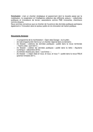 Conclusion : c’est un chantier stratégique et passionnant dont la réussite passe par la
mobilisation, la coopération et l’intelligence collective des différents acteurs – collectivités
publiques et innovateurs de terrain, associations comme PME innovantes, chercheurs
comme citoyens.
Nous sommes convaincus que ce chantier de l’ouverture des données publiques participera
également à l’innovation dans le secteur public et à la rénovation de l’action publique.




Documents Annexes :

   -   (1) programme de la manifestation « Open data Garage » du 6 juillet ;
   -   (2) note d’opportunité interne sur un chantier régional dans ce domaine ;
   -   (3) Dossier « Libérons les données publiques » publié dans la revue territoriale
       « Techni.cités» (avril 2011) ;
   -   (4) Dossier « Libérez les données publiques » publié dans la lettre « Aquitaine
       numérique » (décembre 2010) ;
   -   (5) Articles récents paru dans « Les Echos » ;
   -   (6) Dossier « L’Open Data et nous, et nous, et nous ? » publié dans la revue RSLN
       (premier trimestre 2011).
 