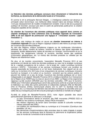 La libération des données publiques concoure donc directement à l’attractivité des
territoires, au dynamisme de la démocratie locale et à l’innovation.

Et comme le dit le philosophe Bernard Stiegler, « L’intelligence collective est devenue la
principale valeur économique. Les meilleures idées naissent dans ces terreaux fertiles qui
n’ont pas nécessairement de modèle immédiatement rentable. C’est le rôle de la puissance
publique de favoriser, pourquoi pas dans le cadre de partenariats public-privé, la création
d’espaces capables de les valoriser ».

Ce chantier de l’ouverture des données publiques nous apparaît donc comme un
chantier stratégique en forte cohérence avec la Stratégie régionale de l’innovation
(SRI) et de son objectif de promouvoir une logique d’ « innovation ouverte » (open
innovation »).

Par contre, cela implique de mettre en œuvre un chantier transversal en interne à
l’institution régionale afin que la Région s’applique d’abord à elle-même ce principe même
de l’ouverture des données publiques.
Au sein des Régions, chaque compétence s’appuie sur de nombreuses informations :
adresses des lycées, nombre de lycéens, horaires et réseaux des lignes régionales de
transports, études déplacements, bases de données sur l’énergie, l’environnement et sur la
biodiversité, les équipements culturels, le tourisme, données issues des systèmes
d‘information géographique, etc. Le champ des données produites ou utilisées par les
Régions est relativement vaste.

De plus, et de manière concomitante, l’association Marseille Provence 2013 et ses
partenaires ont décidé de mettre les données publiques au cœur de la stratégie numérique
de la « capitale européenne de la culture » via le projet de « cadre numérique territorial
commun » (CNTC) : l’information et les services numériques forment une condition de
réussite essentielle de l’événement et un fort levier d’attractivité. Son objectif est de voir
naître sur le territoire d’ici 2013 plus d’une cinquantaine de services numériques innovants
touchant au transport, à la culture et au tourisme : conscient que les acteurs publics ne
peuvent les réaliser en si peu de temps, l’ouverture des données publiques est un levier
indispensable à cet objectif. Marseille Provence 2013 a d’ailleurs bénéficié d’un financement
de la Région et du FEDER pour la mise en œuvre d’une AMO. La Région et les organismes
régionaux qu’elle soutient (ARCADE pour les données culturelles ; CRT pour le tourisme,
CRIGE pour l’information géographique) seront des partenaires actifs de ce projet structurant
et fédérateur aux côtés des autres partenaires et collectivités impliqués (Ville de Marseille,
d’Aix en Provence, d’Arles, Communauté urbaine, CG 13, CDT 13, Syndicat mixte des
transports, etc.) La mécanique de libération des données touristiques et culturelles ainsi que
celles liés aux transports pourrait être ensuite prolongée et déclinée à l’échelle de la Région.

Au-delà du projet de Marseille-Provence 2013, notre région possède des atouts
particulièrement pertinents et utiles pour un tel projet :
    - un tissu d’innovateurs dense et structuré, des PME innovantes (PRIDES SCS et
        PRIMI sur les contenus numériques, réseau PACA Innovation),
    - des réseaux régionaux de terrain dans l’animation sociale et culturelle numérique
        (réseau associatif des ERIC),
    - une tradition de manifestations liées au numérique et à l’innovation (Carrefours des
        possibles, Lift, etc.).
    - des démarches d’expérimentations déjà amorcées dans le cadre d’appels à projets
        sur les services numériques dans le domaine du patrimoine et d‘opérations pilotes
        avec le monde de l’université et de la recherche.
 