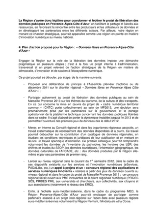 La Région s’avère donc légitime pour coordonner et fédérer le projet de libération des
données publiques en Provence-Alpes-Côte d’Azur, en facilitant le partage et l’accès aux
ressources, en favorisant la rencontre entre les producteurs et les utilisateurs de données et
en développant les partenariats entre les différents acteurs. Par ailleurs, notre région en
menant ce chantier stratégique, pourrait apparaître comme une région en pointe en matière
d’innovation numérique au niveau national.


4/ Plan d’action proposé pour la Région : « Données libres en Provence-Alpes-Côte
d'Azur »


Engager la Région sur la voie de la libération des données impose une démarche
pragmatique en plusieurs étapes ; c’est à la fois un projet interne à l’administration,
transversal et un projet relevant de l’action stratégique de la Région en matière de
démocratie, d’innovation et de soutien à l’écosystème numérique.

Ce projet pourrait se dérouler, par étape, de la manière suivante:

   -   Proposer une délibération de principe à l’Assemble plénière d’octobre ou de
       décembre 2011 sur le chantier régional « Données libres en Provence Alpes Côte
       d’Azur » ;

   -   Participer activement au projet de libération des données publiques au sein de
       Marseille Provence 2013 sur les thèmes du tourisme, de la culture et des transports.
       En ce qui concerne la mise en œuvre du projet de « cadre numérique territorial
       commun » (CNTC) porté collectivement au sein de MP2013, une décision sera
       prochainement prise par les partenaires sur la gouvernance et le portage
       opérationnel de la plateforme technique concernant les données publiques libérées
       dans ce cadre. Il s’agit d’abord de porter la dynamique installée jusqu’à fin 2013 et de
       permettre l’ouverture des premiers jeux de données dès le début 2012.

   -   Mener, en interne au Conseil régional et dans les organismes régionaux associés, un
       travail systématique de recensement des données disponibles et à ouvrir. Ce travail
       pourrait déboucher sur la constitution d’un catalogue de données régionales, en
       étudiant les conditions techniques et juridiques de leur publication et en mettant en
       œuvre un travail spécifique d’animation. Ce premier catalogue pourrait comprendre
       notamment les données de l’inventaire du patrimoine, les horaires des LER, des
       chiffres et études du SEOP, les données touristiques, l’information géographique, les
       données culturelles de l’ARCADE, etc. : des données produites par la Région elle-
       même et par ses partenaires de premier rang.

   -   Lancer au niveau régional dans le courant du 1er semestre 2012, dans le cadre de
       ses dispositifs existants sur les services et l’innovation numériques (eServices,
       PACALabs, etc.) un appel à projets et un « concours régional des applications et
       services numériques innovants » réalisés à partir des jeux de données ouverts au
       niveau régional et dans le cadre du projet de Marseille Provence 2013 ; ce concours
       régional serait ouvert aux PME innovantes de la filière régionale numérique (PRIDES
       SCS, PRIDES PMI), aux universités et chercheurs, aux collectivités, aux citoyens et
       aux associations (notamment le réseau des ERIC).

   -   Enfin, à l’échelle euro-méditerranéenne, dans le cadre du programme MED, la
       Région Provence-Alpes-Côte d’Azur pourrait envisager de participer comme
       partenaire associé à un projet inter-régional sur l’open data avec plusieurs régions
       euro-méditerranéennes notamment la Région Piémont, l’Andalousie et la Corse.
 