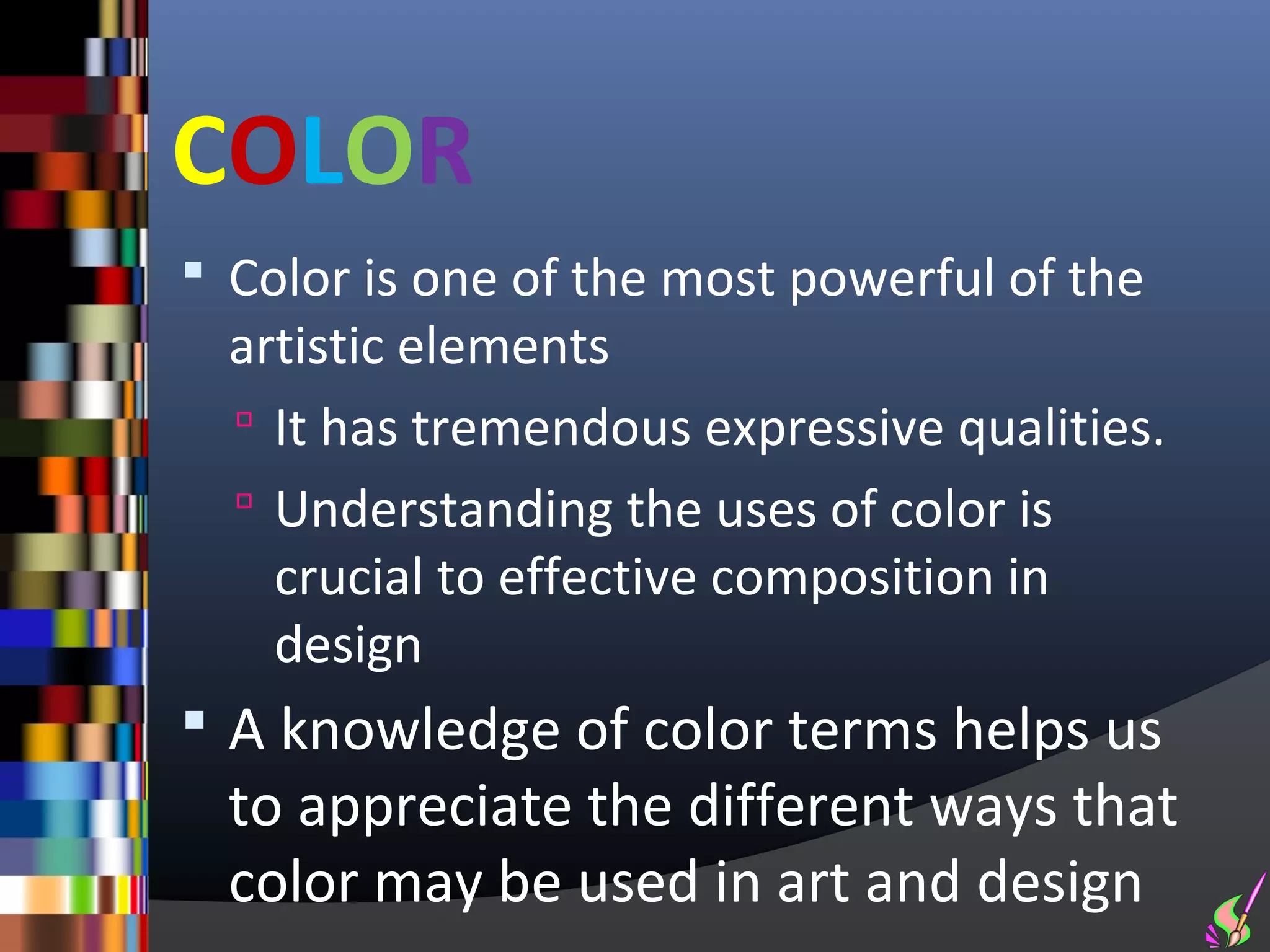 COLOR
 Color is one of the most powerful of the
  artistic elements
   It has tremendous expressive qualities.
   Understanding the uses of color is
    crucial to effective composition in
    design
 A knowledge of color terms helps us
  to appreciate the different ways that
  color may be used in art and design
 