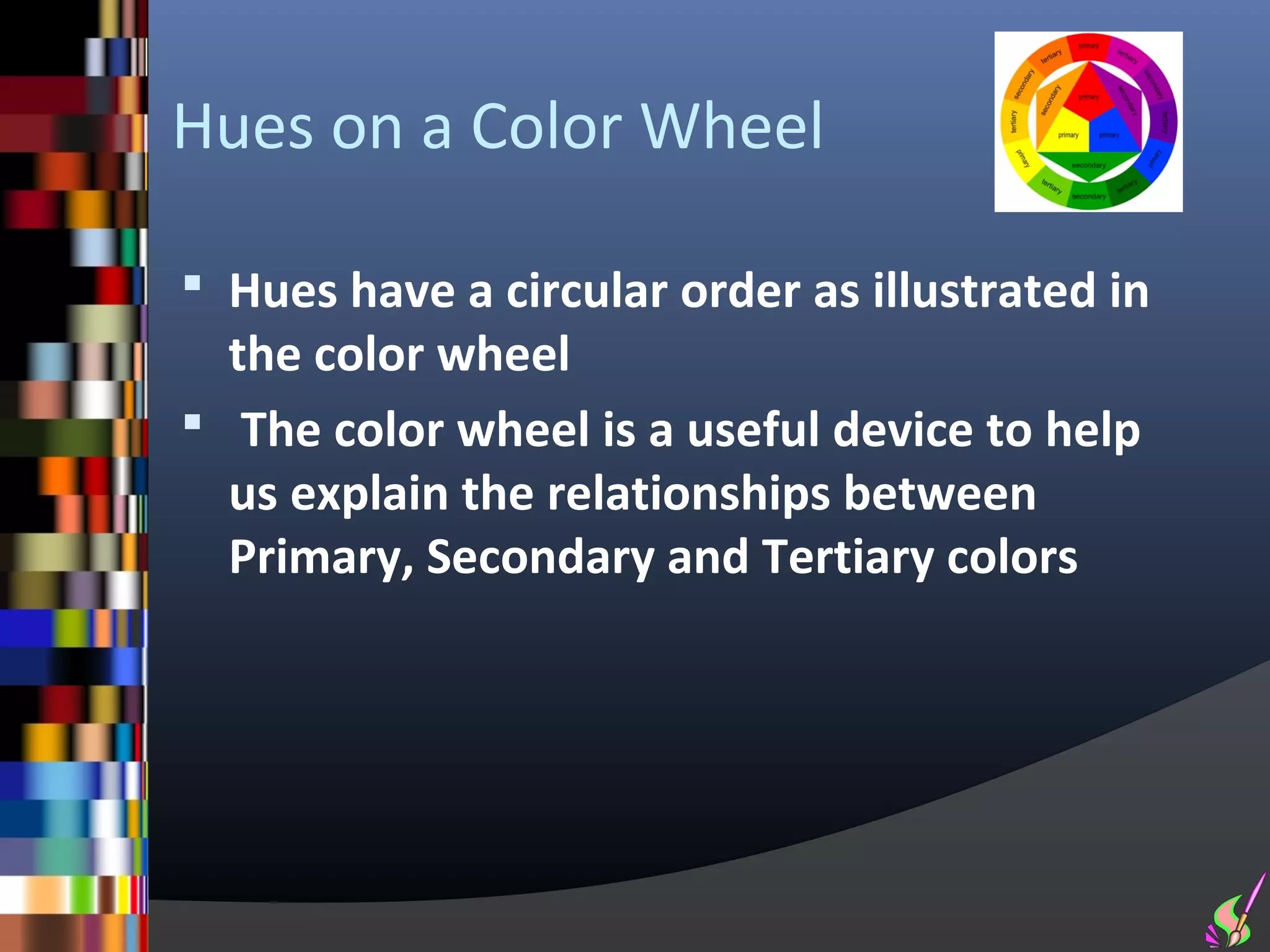 Hues on a Color Wheel

 Hues have a circular order as illustrated in
  the color wheel
 The color wheel is a useful device to help
  us explain the relationships between
  Primary, Secondary and Tertiary colors
 
