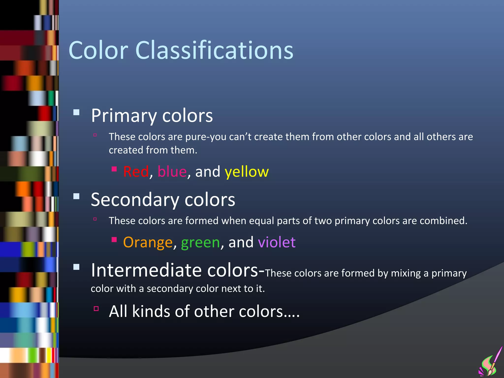 Color Classifications

 Primary colors
      These colors are pure-you can’t create them from other colors and all others are
       created from them.
        Red, blue, and yellow
 Secondary colors
      These colors are formed when equal parts of two primary colors are combined.
        Orange, green, and violet
 Intermediate colors-These colors are formed by mixing a primary
   color with a secondary color next to it.

    All kinds of other colors….
 