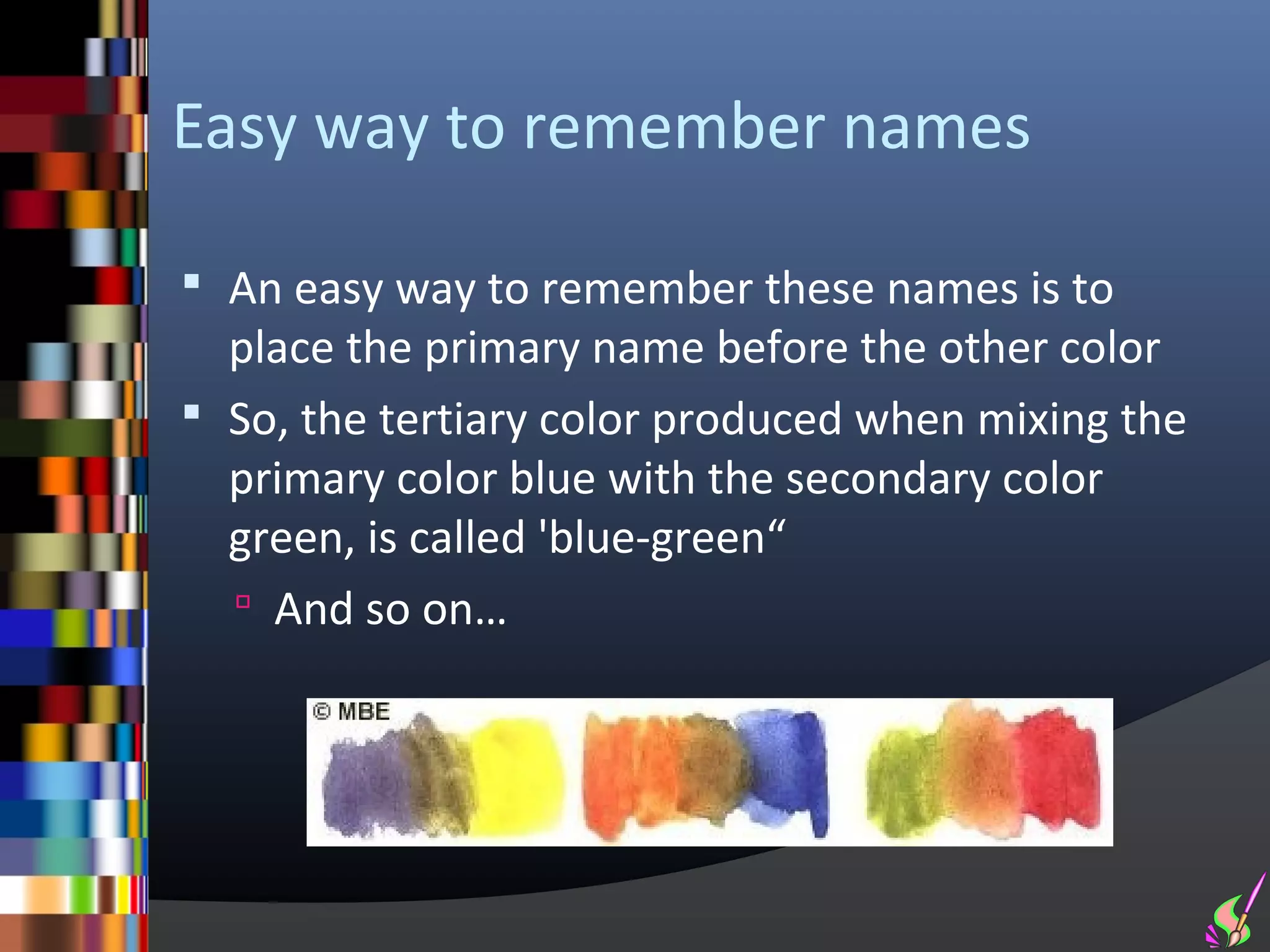 Easy way to remember names

 An easy way to remember these names is to
  place the primary name before the other color
 So, the tertiary color produced when mixing the
  primary color blue with the secondary color
  green, is called 'blue-green“
   And so on…
 