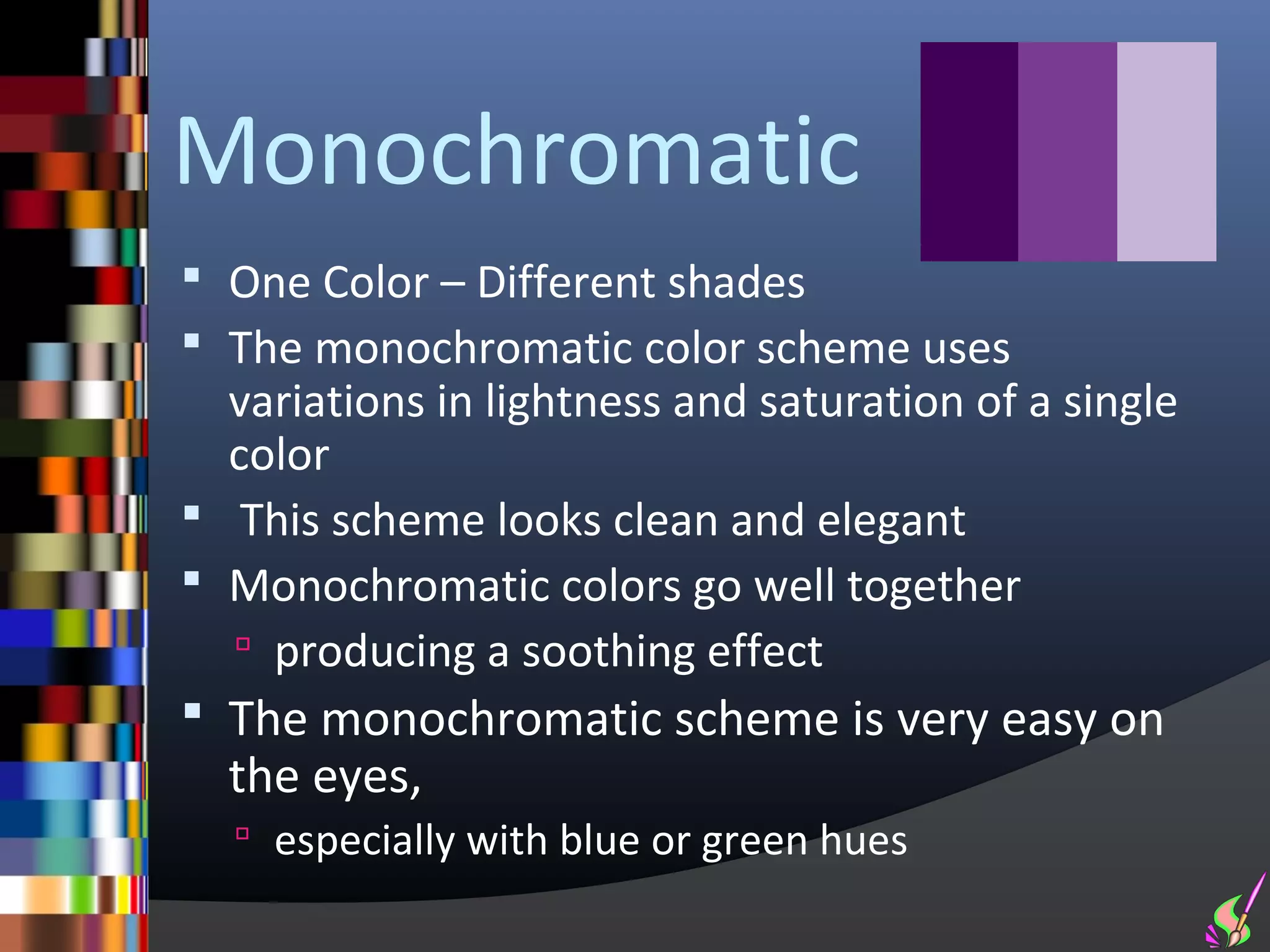Monochromatic
 One Color – Different shades
 The monochromatic color scheme uses
  variations in lightness and saturation of a single
  color
 This scheme looks clean and elegant
 Monochromatic colors go well together
   producing a soothing effect
 The monochromatic scheme is very easy on
  the eyes,
   especially with blue or green hues
 