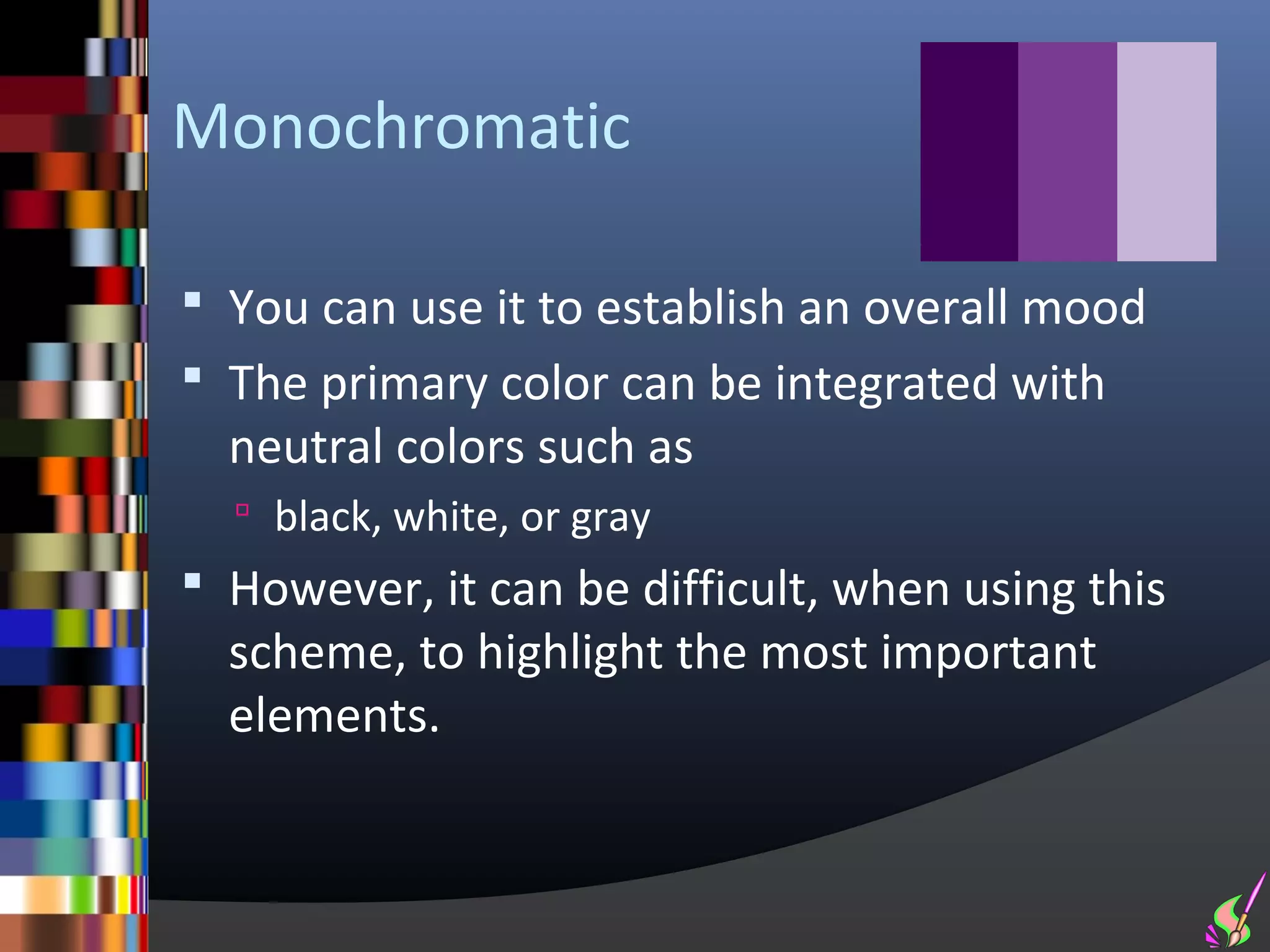 Monochromatic

 You can use it to establish an overall mood
 The primary color can be integrated with
  neutral colors such as
   black, white, or gray
 However, it can be difficult, when using this
  scheme, to highlight the most important
  elements.
 