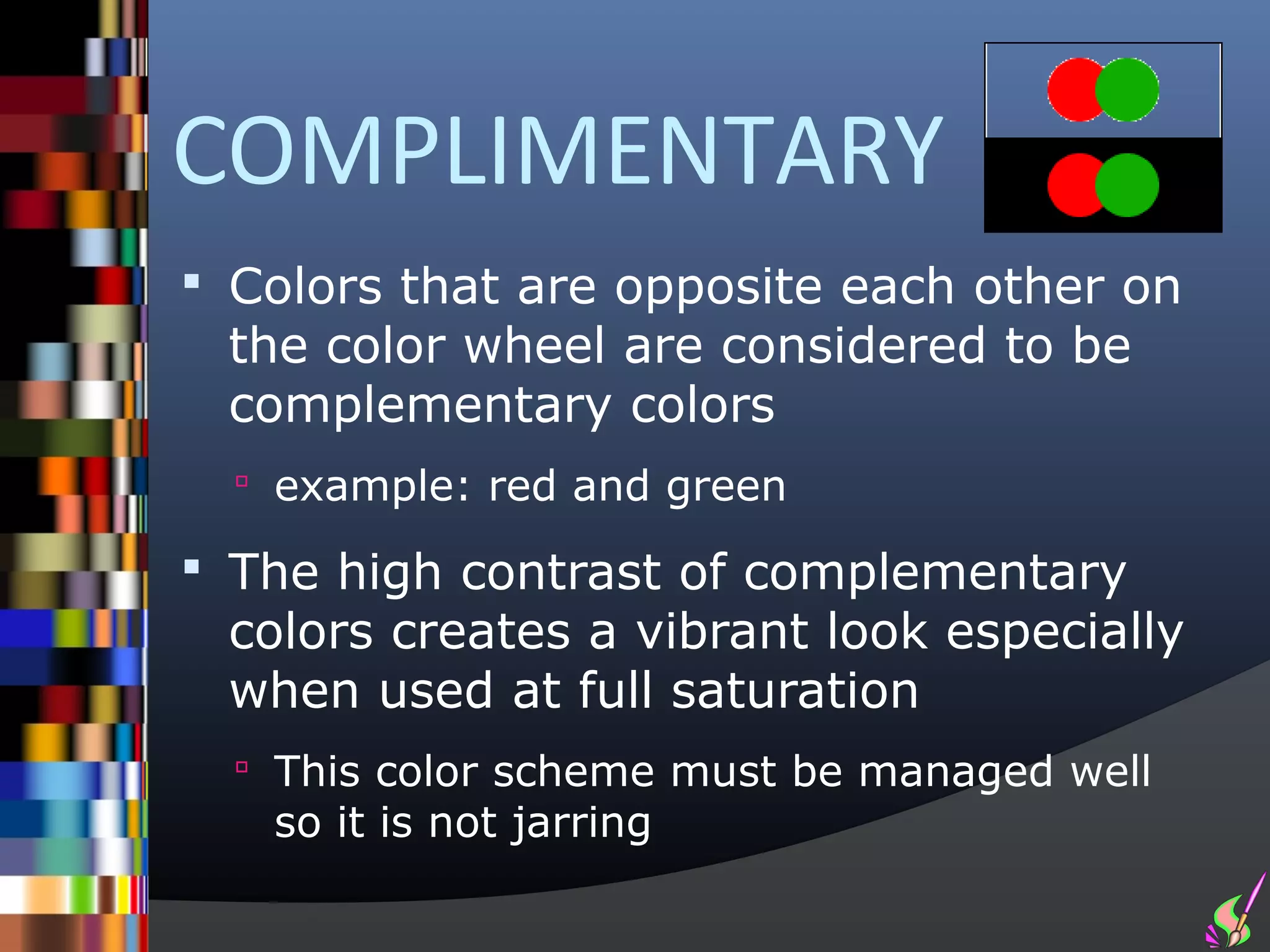 COMPLIMENTARY
 Colors that are opposite each other on
 the color wheel are considered to be
 complementary colors
   example: red and green

 The high contrast of complementary
 colors creates a vibrant look especially
 when used at full saturation
   This color scheme must be managed well
   so it is not jarring
 