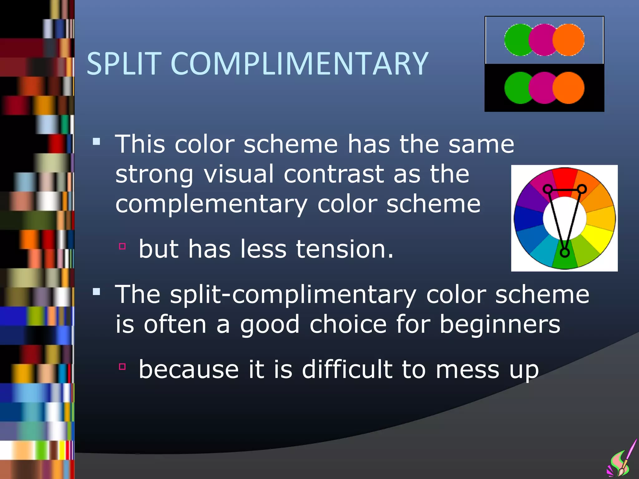 SPLIT COMPLIMENTARY

 This color scheme has the same
 strong visual contrast as the
 complementary color scheme
   but has less tension.

 The split-complimentary color scheme
 is often a good choice for beginners
   because it is difficult to mess up
 