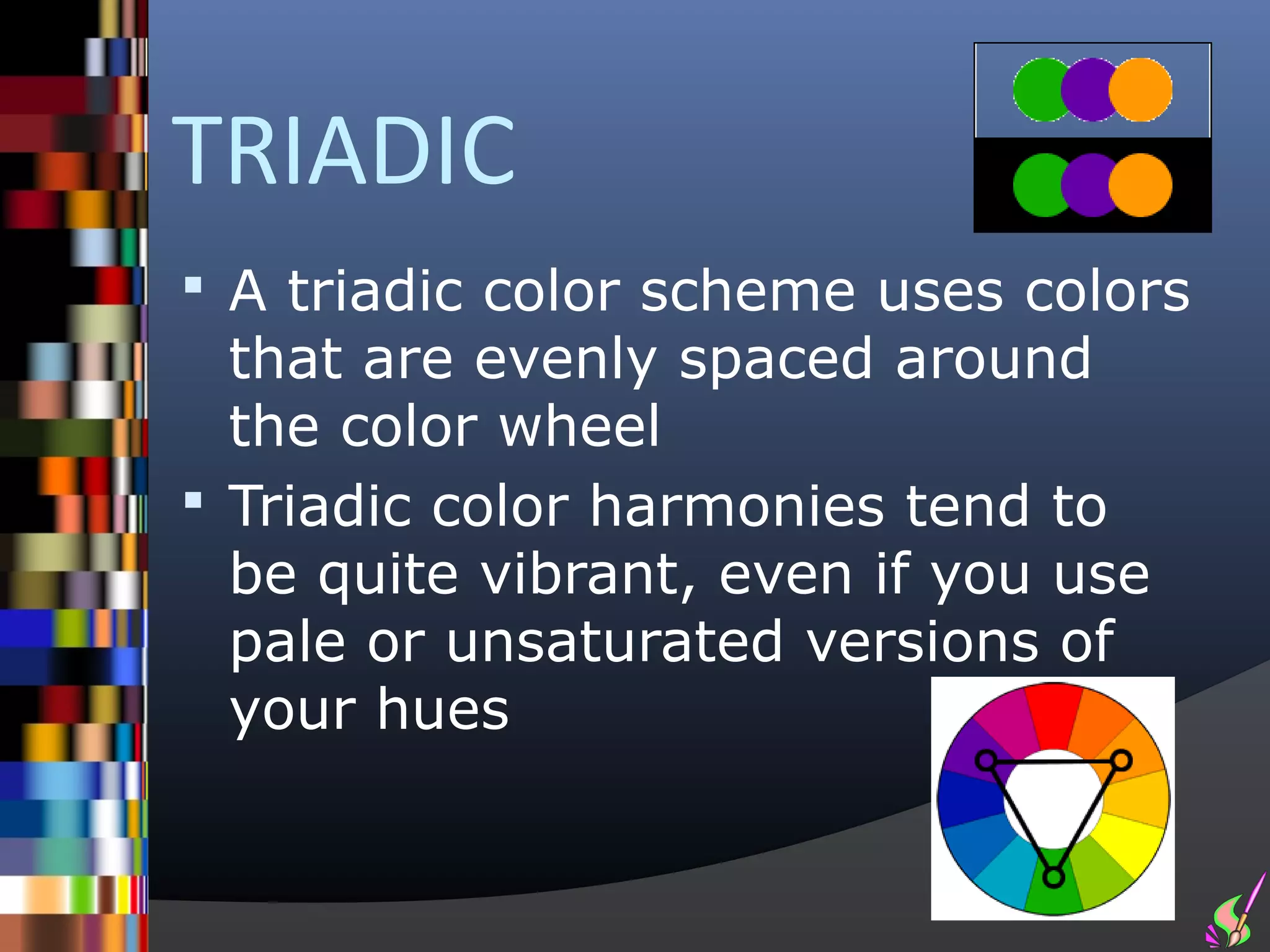 TRIADIC
 A triadic color scheme uses colors
  that are evenly spaced around
  the color wheel
 Triadic color harmonies tend to
  be quite vibrant, even if you use
  pale or unsaturated versions of
  your hues
 