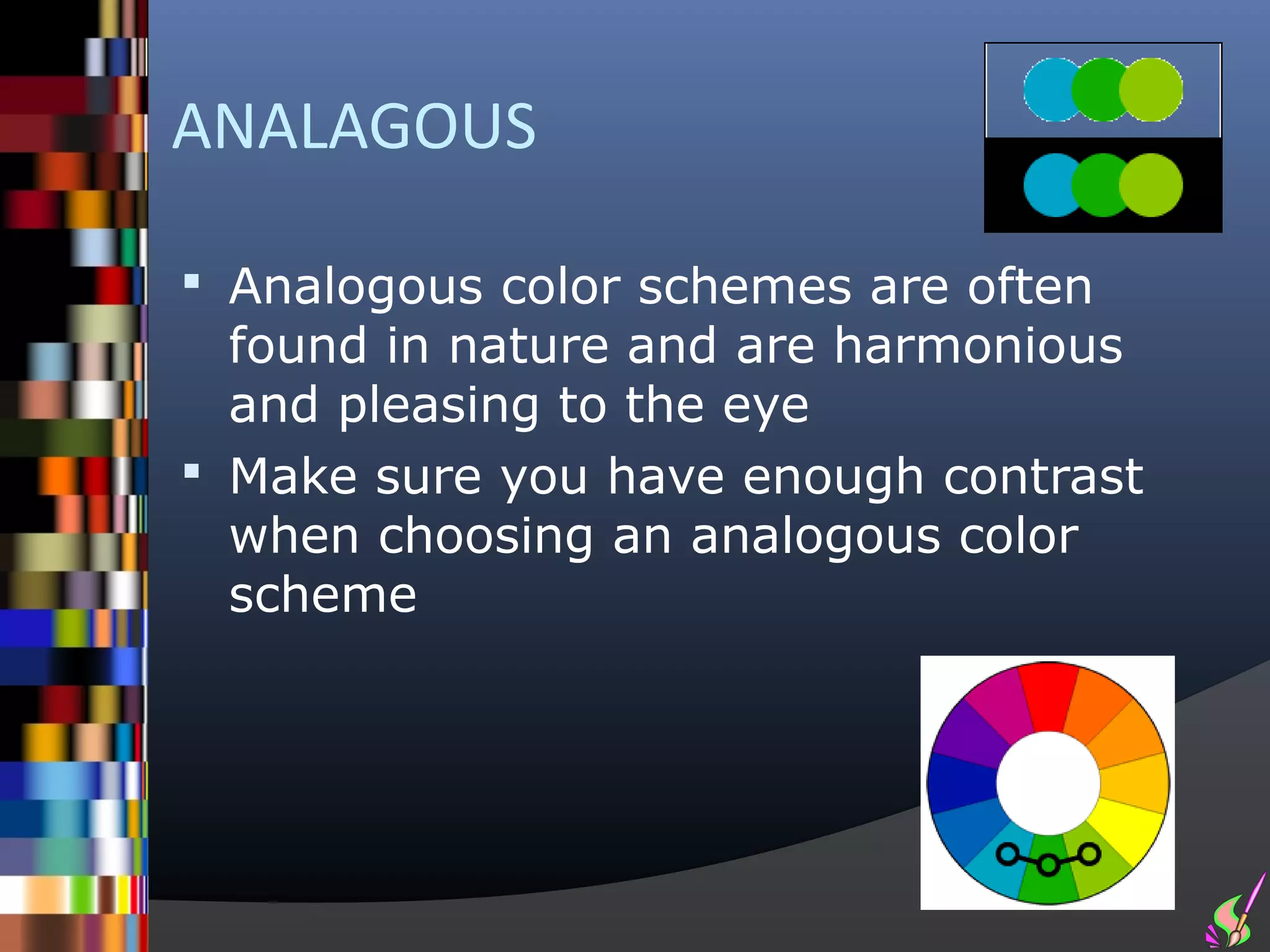 ANALAGOUS

 Analogous color schemes are often
  found in nature and are harmonious
  and pleasing to the eye
 Make sure you have enough contrast
  when choosing an analogous color
  scheme
 