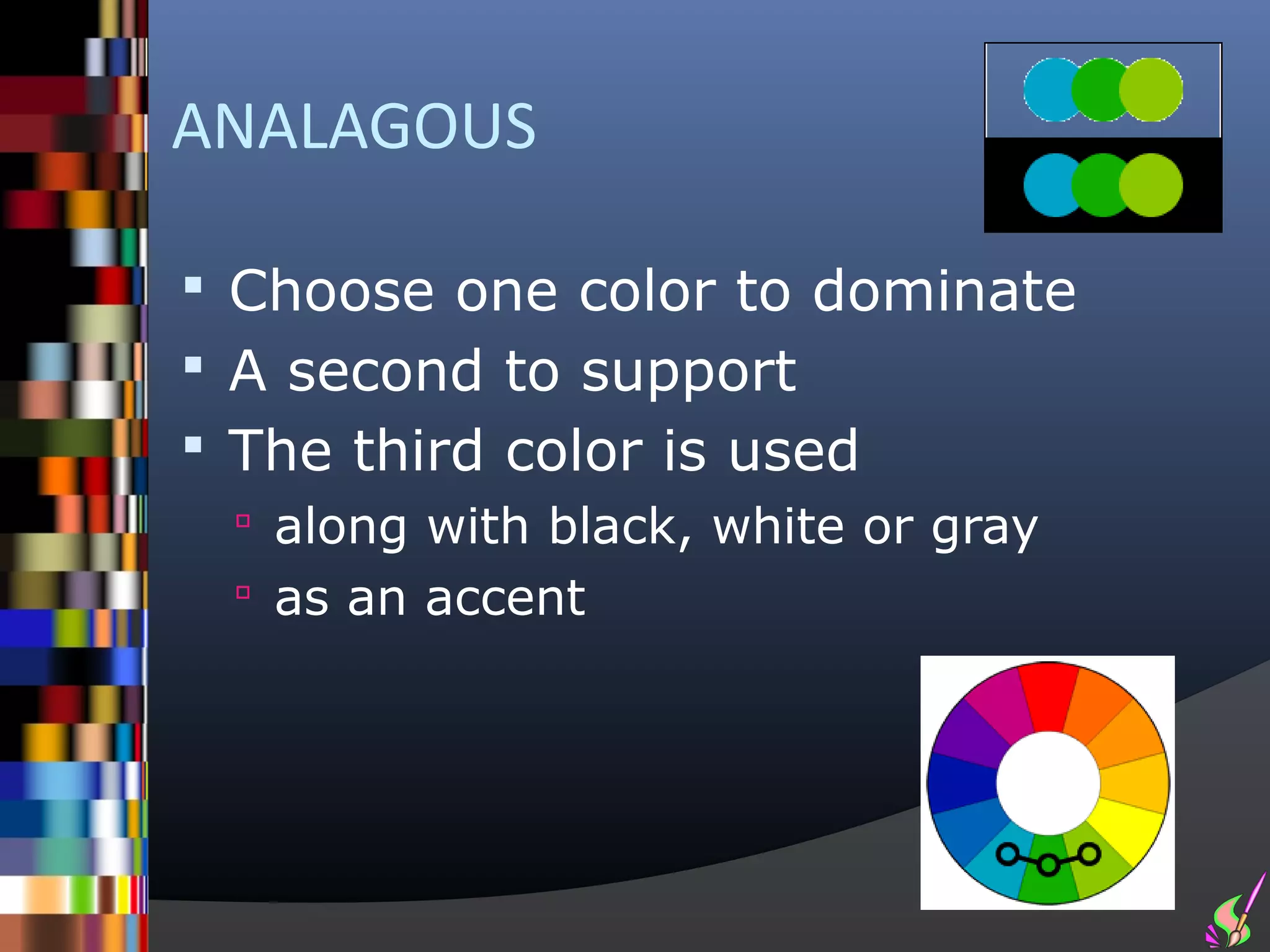 ANALAGOUS

 Choose one color to dominate
 A second to support
 The third color is used
  along with black, white or gray
  as an accent
 