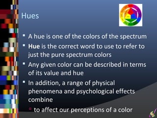 Hues

 A hue is one of the colors of the spectrum
 Hue is the correct word to use to refer to
  just the pure spectrum colors
 Any given color can be described in terms
  of its value and hue
 In addition, a range of physical
  phenomena and psychological effects
  combine
   to affect our perceptions of a color
 