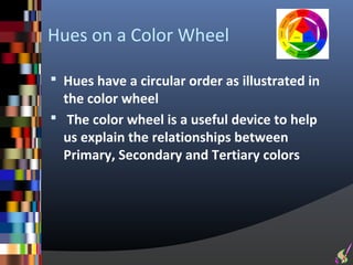 Hues on a Color Wheel

 Hues have a circular order as illustrated in
  the color wheel
 The color wheel is a useful device to help
  us explain the relationships between
  Primary, Secondary and Tertiary colors
 