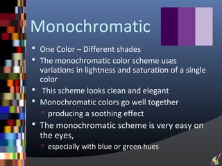 Monochromatic
 One Color – Different shades
 The monochromatic color scheme uses
  variations in lightness and saturation of a single
  color
 This scheme looks clean and elegant
 Monochromatic colors go well together
   producing a soothing effect
 The monochromatic scheme is very easy on
  the eyes,
   especially with blue or green hues
 