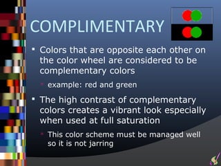 COMPLIMENTARY
 Colors that are opposite each other on
 the color wheel are considered to be
 complementary colors
   example: red and green

 The high contrast of complementary
 colors creates a vibrant look especially
 when used at full saturation
   This color scheme must be managed well
   so it is not jarring
 