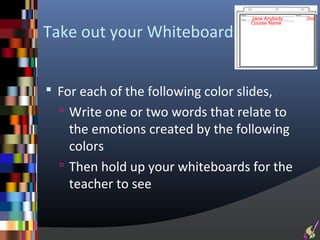 Jane Anybody   2nd
                                     Course Name

Take out your Whiteboards


 For each of the following color slides,
   Write one or two words that relate to
    the emotions created by the following
    colors
   Then hold up your whiteboards for the
    teacher to see
 