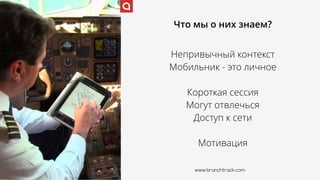 www.branchtrack.com
Что мы о них знаем?
Непривычный контекст
Мобильник - это личное
Короткая сессия
Могут отвлечься
Доступ к сети
Мотивация
www.branchtrack.com
 