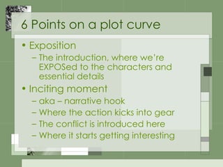 6 Points on a plot curve Exposition The introduction, where we’re EXPOSed to the characters and essential details Inciting moment aka – narrative hook Where the action kicks into gear The conflict is introduced here Where it starts getting interesting 