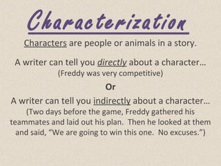 Characterization
Characters are people or animals in a story.
A writer can tell you directly about a character…
(Freddy was very competitive)
Or
A writer can tell you indirectly about a character…
(Two days before the game, Freddy gathered his
teammates and laid out his plan. Then he looked at them
and said, “We are going to win this one. No excuses.”)
 